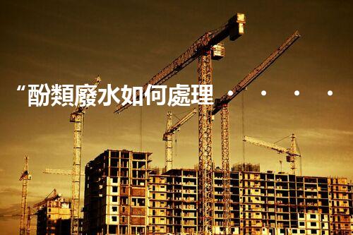 “酚類廢水如何處理？高效環(huán)保新方法引領(lǐng)綠色以后”